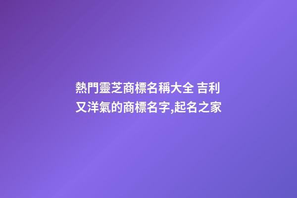 熱門靈芝商標名稱大全 吉利又洋氣的商標名字,起名之家-第1張-商標起名-玄機派